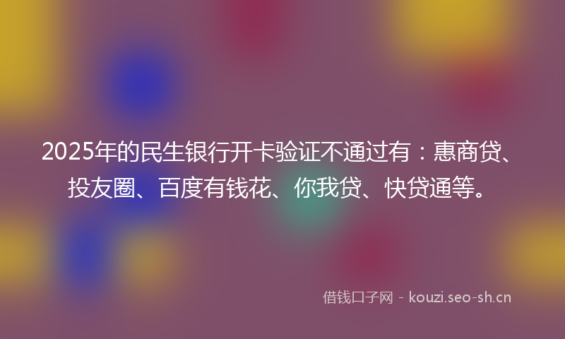 2025年的民生银行开卡验证不通过有：惠商贷、投友圈、百度有钱花、你我贷、快贷通等。