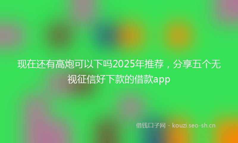 现在还有高炮可以下吗2025年推荐，分享五个无视征信好下款的借款app
