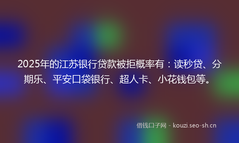 2025年的江苏银行贷款被拒概率有：读秒贷、分期乐、平安口袋银行、超人卡、小花钱包等。