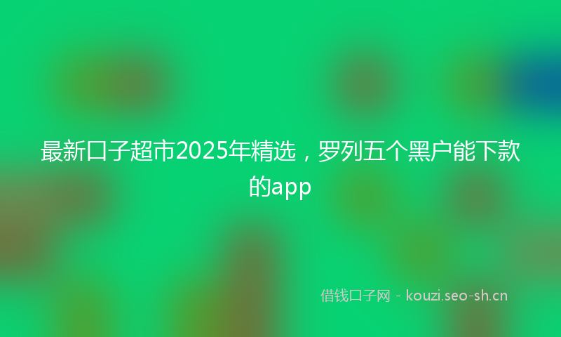 最新口子超市2025年精选，罗列五个黑户能下款的app