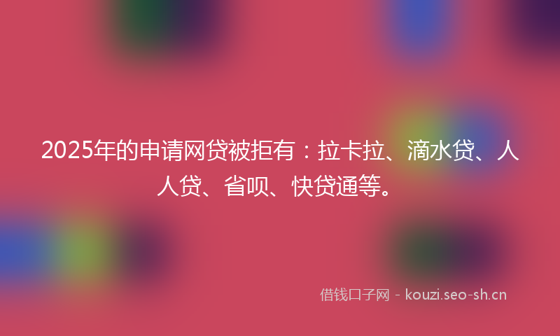 2025年的申请网贷被拒有：拉卡拉、滴水贷、人人贷、省呗、快贷通等。