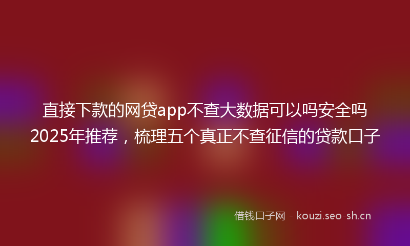 直接下款的网贷app不查大数据可以吗安全吗2025年推荐，梳理五个真正不查征信的贷款口子