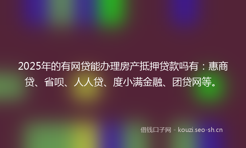 2025年的有网贷能办理房产抵押贷款吗有：惠商贷、省呗、人人贷、度小满金融、团贷网等。