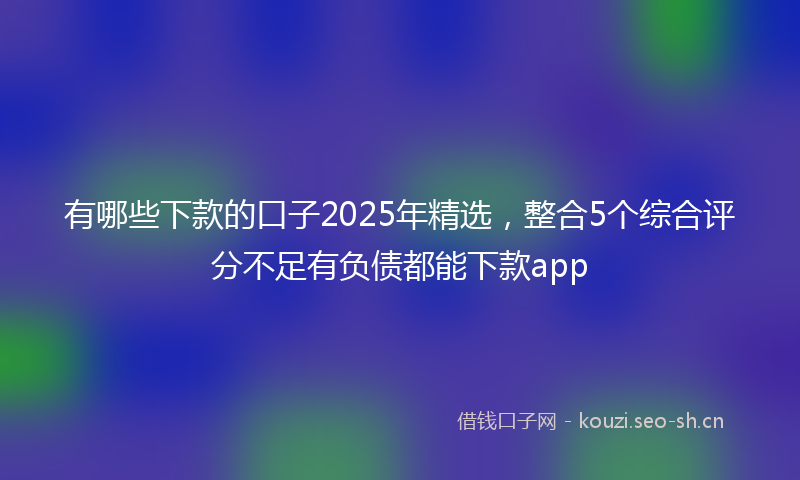 有哪些下款的口子2025年精选，整合5个综合评分不足有负债都能下款app