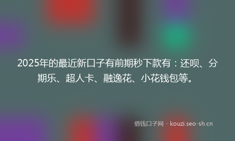 2025年的最近新口子有前期秒下款有：还呗、分期乐、超人卡、融逸花、小花钱包等。