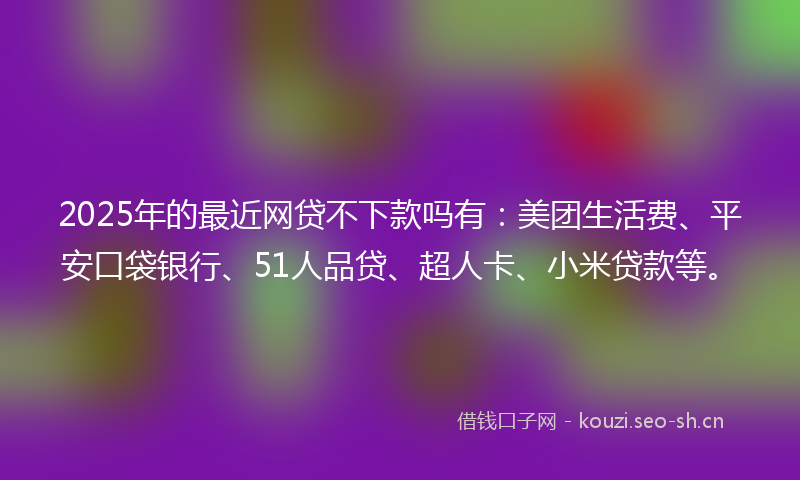2025年的最近网贷不下款吗有：美团生活费、平安口袋银行、51人品贷、超人卡、小米贷款等。