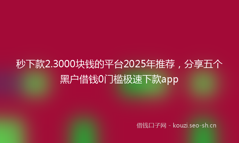 秒下款2.3000块钱的平台2025年推荐，分享五个黑户借钱0门槛极速下款app