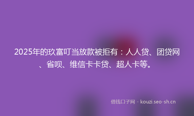 2025年的玖富叮当放款被拒有：人人贷、团贷网、省呗、维信卡卡贷、超人卡等。