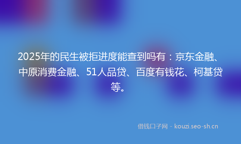2025年的民生被拒进度能查到吗有：京东金融、中原消费金融、51人品贷、百度有钱花、柯基贷等。