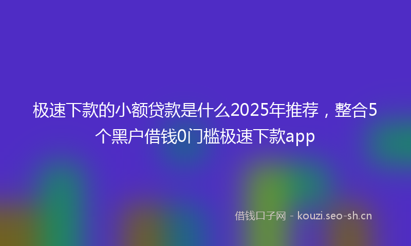 极速下款的小额贷款是什么2025年推荐，整合5个黑户借钱0门槛极速下款app