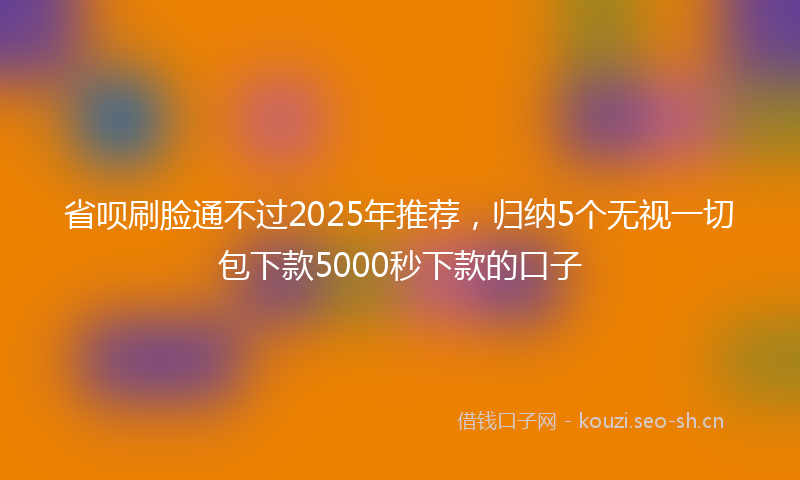 省呗刷脸通不过2025年推荐，归纳5个无视一切包下款5000秒下款的口子