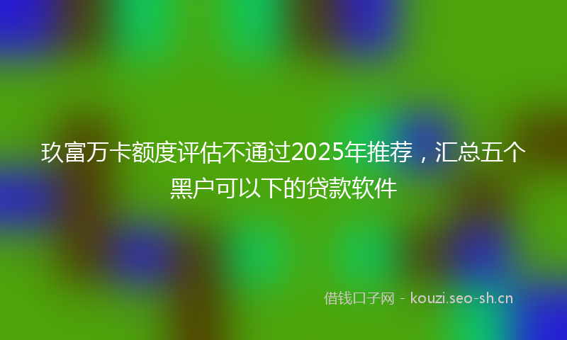 玖富万卡额度评估不通过2025年推荐，汇总五个黑户可以下的贷款软件