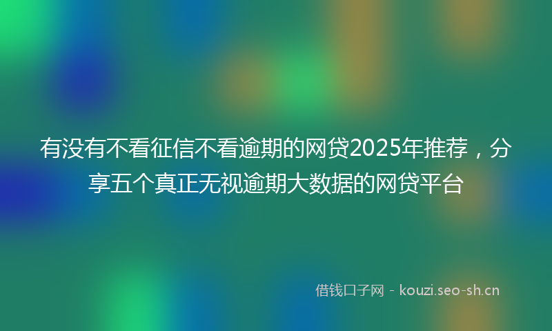 有没有不看征信不看逾期的网贷2025年推荐，分享五个真正无视逾期大数据的网贷平台