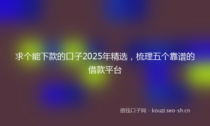 求个能下款的口子2025年精选，梳理五个靠谱的借款平台