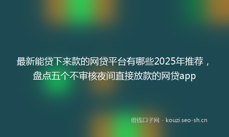 最新能贷下来款的网贷平台有哪些2025年推荐，盘点五个不审核夜间直接放款的网贷app