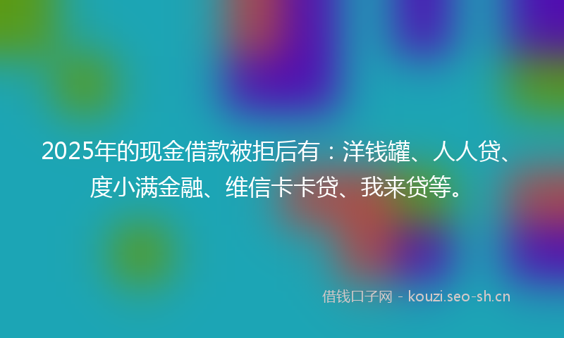 2025年的现金借款被拒后有：洋钱罐、人人贷、度小满金融、维信卡卡贷、我来贷等。