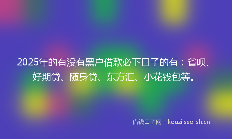2025年的有没有黑户借款必下口子的有：省呗、好期贷、随身贷、东方汇、小花钱包等。