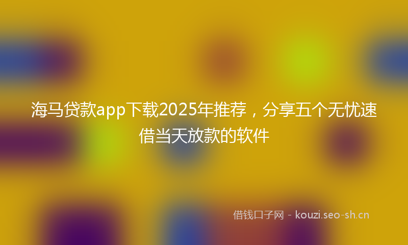 海马贷款app下载2025年推荐，分享五个无忧速借当天放款的软件