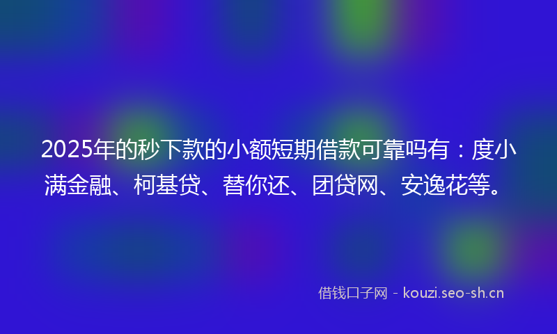 2025年的秒下款的小额短期借款可靠吗有：度小满金融、柯基贷、替你还、团贷网、安逸花等。