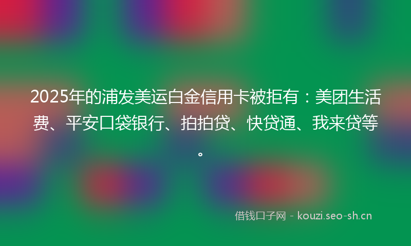 2025年的浦发美运白金信用卡被拒有：美团生活费、平安口袋银行、拍拍贷、快贷通、我来贷等。