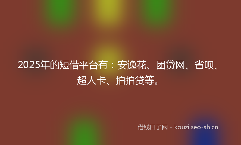 2025年的短借平台有：安逸花、团贷网、省呗、超人卡、拍拍贷等。