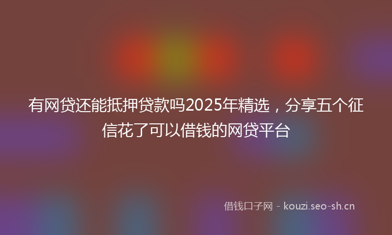 有网贷还能抵押贷款吗2025年精选，分享五个征信花了可以借钱的网贷平台