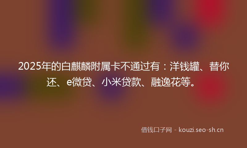 2025年的白麒麟附属卡不通过有:洋钱罐、替你还、e微贷、小米贷款、融逸花等。