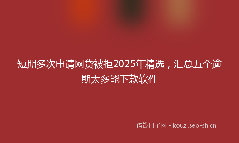 短期多次申请网贷被拒2025年精选，汇总五个逾期太多能下款软件