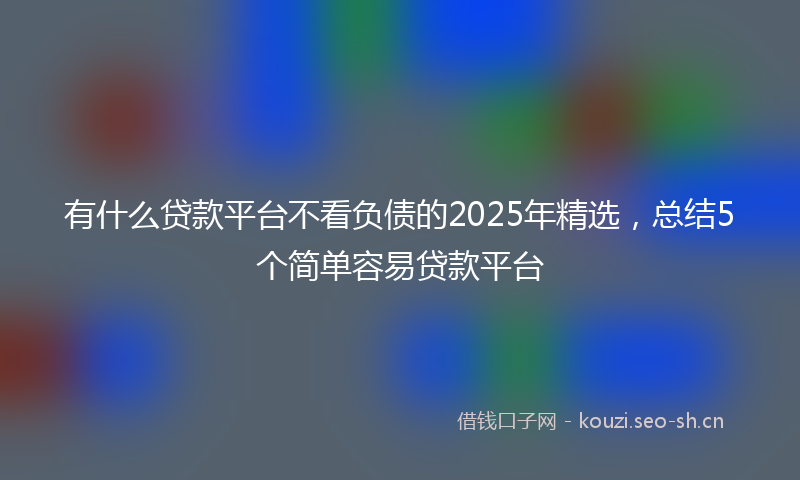 有什么贷款平台不看负债的2025年精选，总结5个简单容易贷款平台