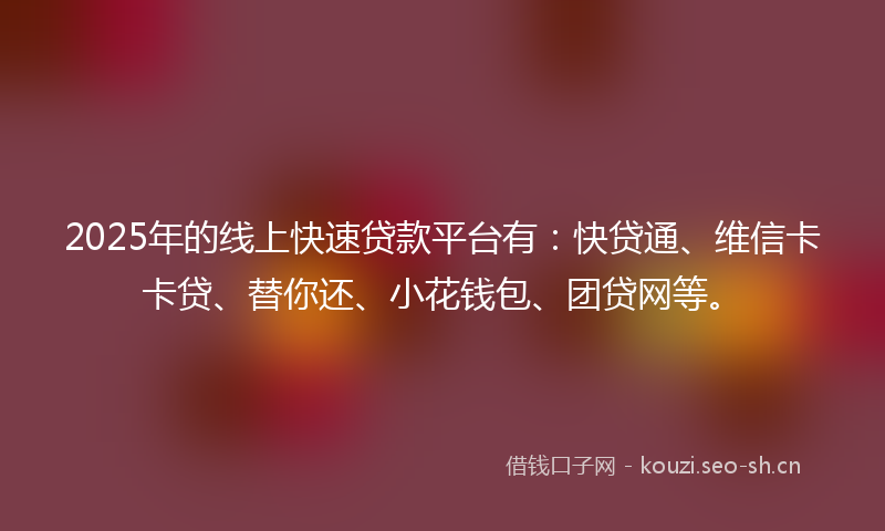 2025年的线上快速贷款平台有：快贷通、维信卡卡贷、替你还、小花钱包、团贷网等。