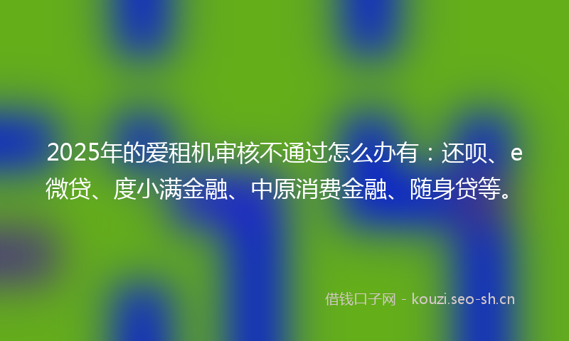 2025年的爱租机审核不通过怎么办有:还呗、e微贷、度小满金融、中原消费金融、随身贷等。