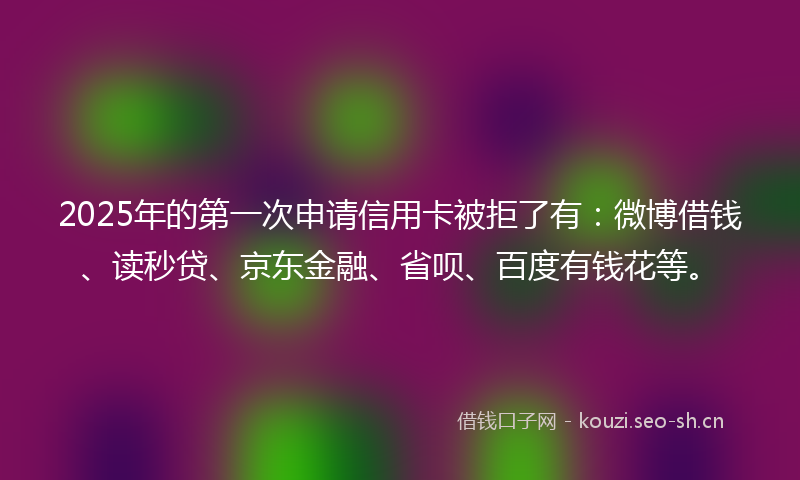 2025年的第一次申请信用卡被拒了有：微博借钱、读秒贷、京东金融、省呗、百度有钱花等。