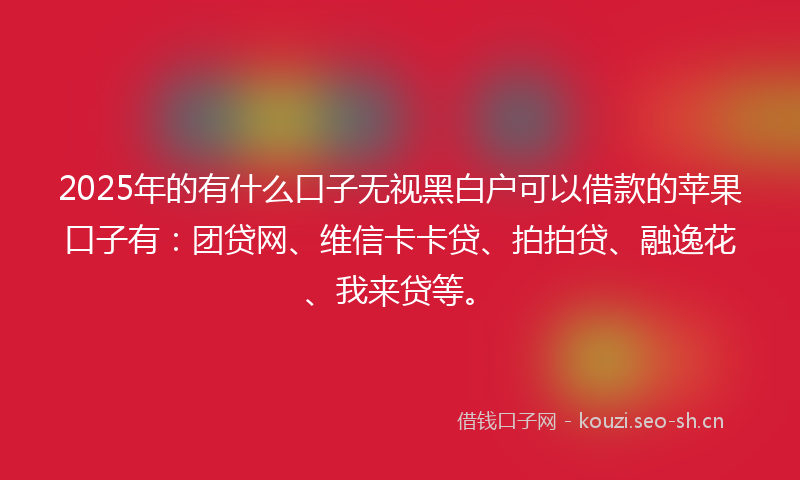 2025年的有什么口子无视黑白户可以借款的苹果口子有：团贷网、维信卡卡贷、拍拍贷、融逸花、我来贷等。