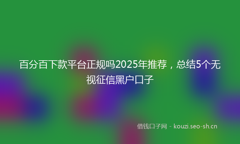 百分百下款平台正规吗2025年推荐，总结5个无视征信黑户口子