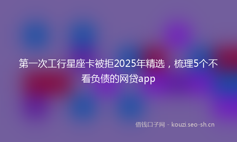 第一次工行星座卡被拒2025年精选，梳理5个不看负债的网贷app