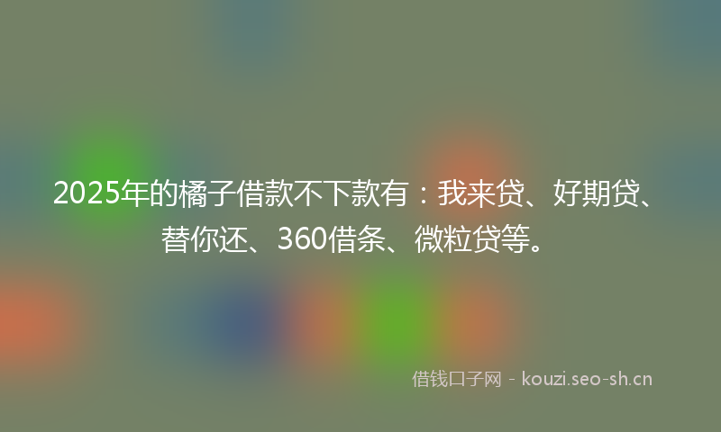 2025年的橘子借款不下款有：我来贷、好期贷、替你还、360借条、微粒贷等。