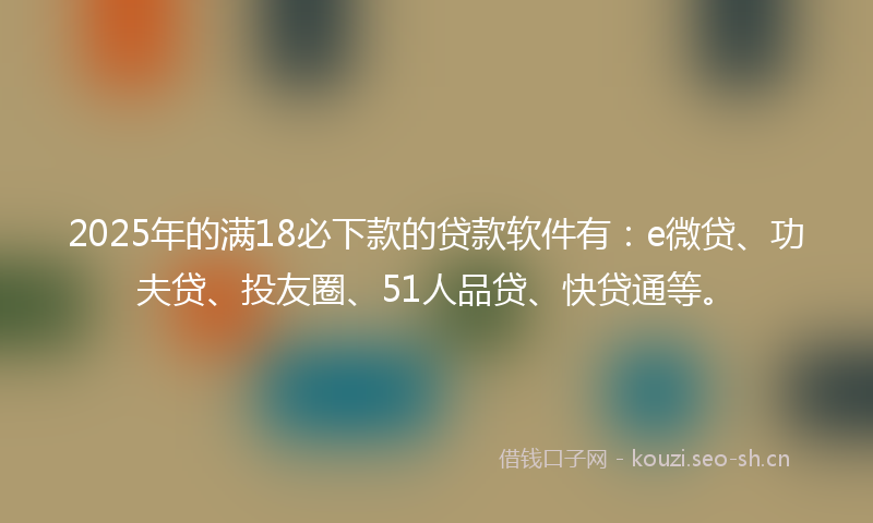 2025年的满18必下款的贷款软件有：e微贷、功夫贷、投友圈、51人品贷、快贷通等。