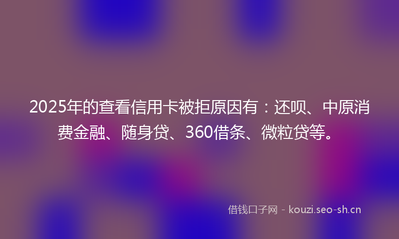 2025年的查看信用卡被拒原因有:还呗、中原消费金融、随身贷、360借条、微粒贷等。