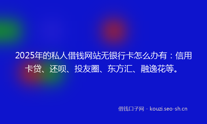 2025年的私人借钱网站无银行卡怎么办有：信用卡贷、还呗、投友圈、东方汇、融逸花等。