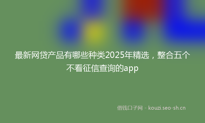 最新网贷产品有哪些种类2025年精选，整合五个不看征信查询的app