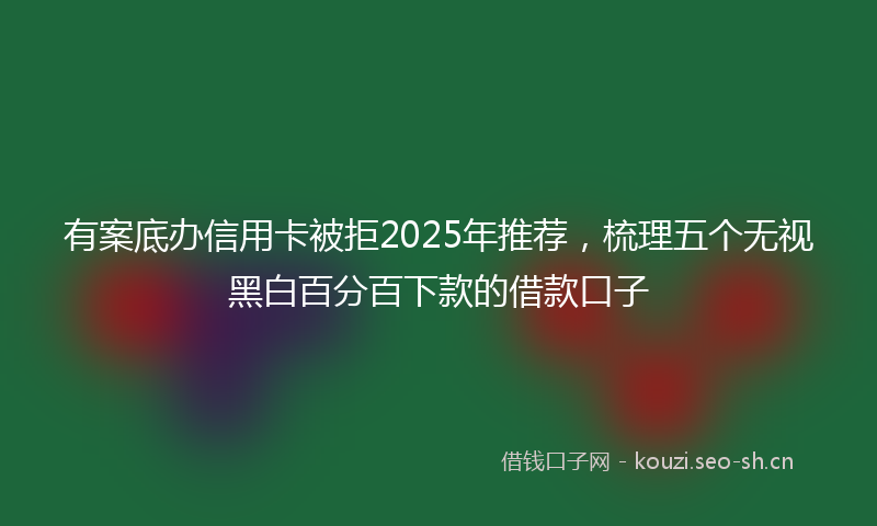 有案底办信用卡被拒2025年推荐，梳理五个无视黑白百分百下款的借款口子