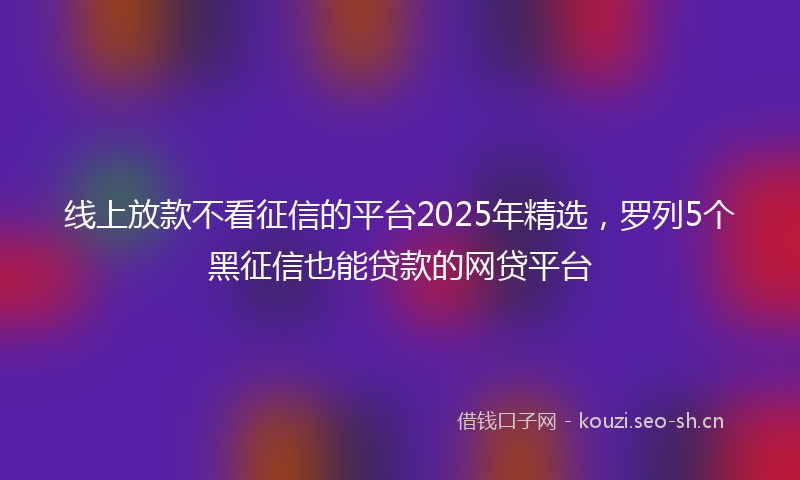 线上放款不看征信的平台2025年精选，罗列5个黑征信也能贷款的网贷平台