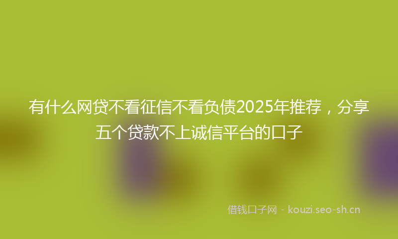 有什么网贷不看征信不看负债2025年推荐，分享五个贷款不上诚信平台的口子