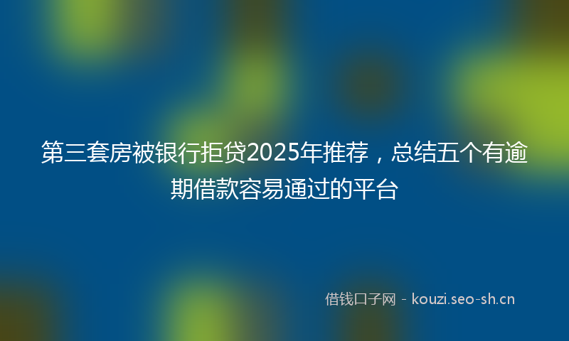第三套房被银行拒贷2025年推荐，总结五个有逾期借款容易通过的平台