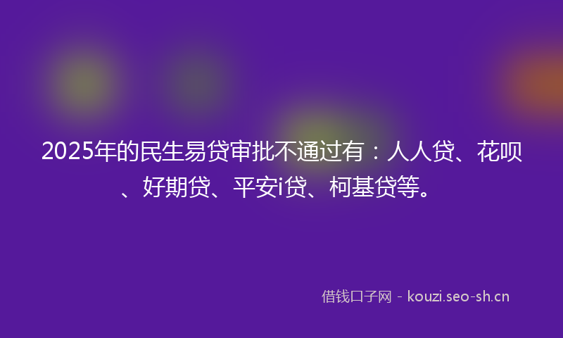 2025年的民生易贷审批不通过有：人人贷、花呗、好期贷、平安i贷、柯基贷等。