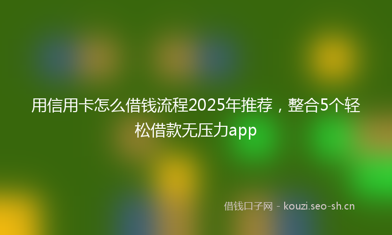 用信用卡怎么借钱流程2025年推荐，整合5个轻松借款无压力app