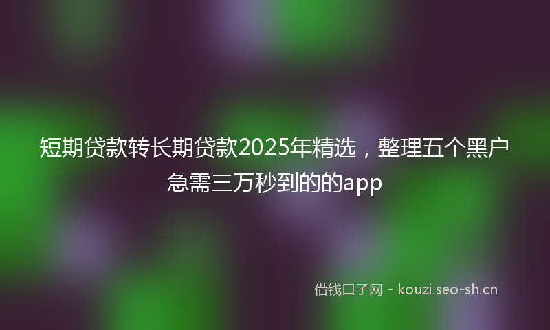 短期贷款转长期贷款2025年精选，整理五个黑户急需三万秒到的的app