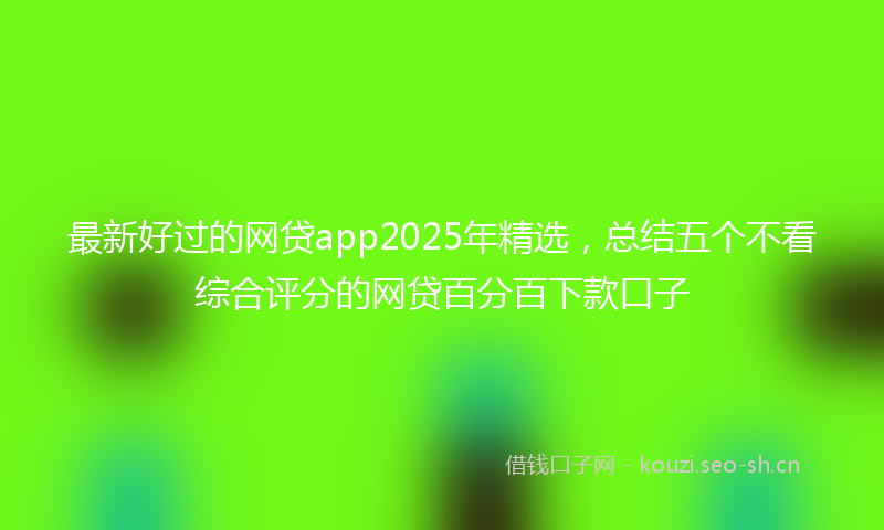 最新好过的网贷app2025年精选，总结五个不看综合评分的网贷百分百下款口子