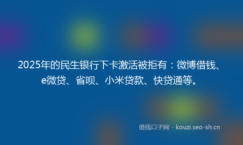 2025年的民生银行下卡激活被拒有：微博借钱、e微贷、省呗、小米贷款、快贷通等。