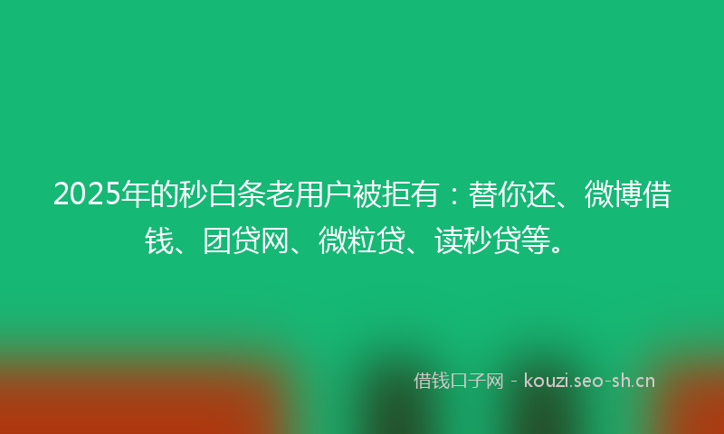 2025年的秒白条老用户被拒有：替你还、微博借钱、团贷网、微粒贷、读秒贷等。